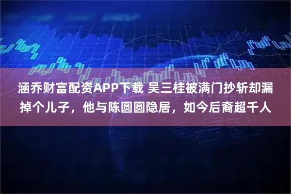 涵乔财富配资APP下载 吴三桂被满门抄斩却漏掉个儿子，他与陈圆圆隐居，如今后裔超千人
