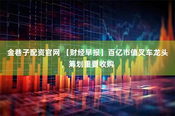 金巷子配资官网 【财经早报】百亿市值叉车龙头，筹划重要收购