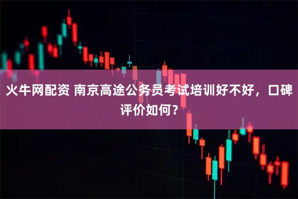 火牛网配资 南京高途公务员考试培训好不好,口碑评价如何?