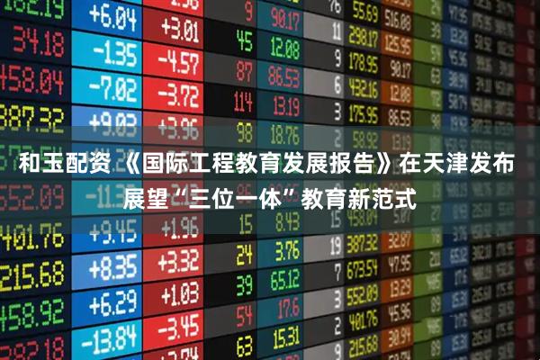 和玉配资 《国际工程教育发展报告》在天津发布 展望“三位一体”教育新范式