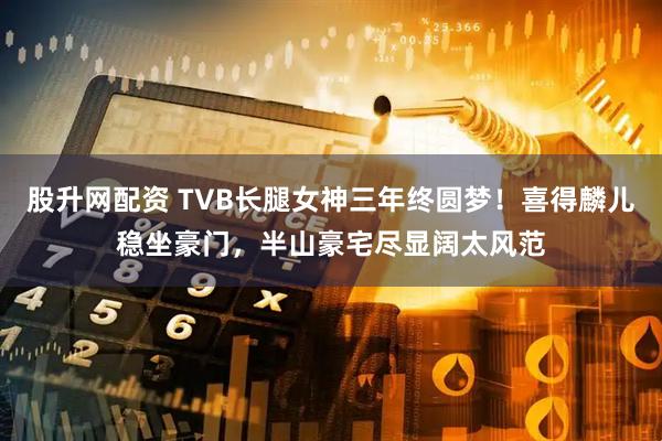 股升网配资 TVB长腿女神三年终圆梦!喜得麟儿稳坐豪门,半山豪宅尽显阔太风范