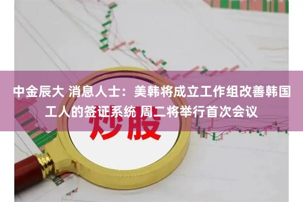 中金辰大 消息人士：美韩将成立工作组改善韩国工人的签证系统 周二将举行首次会议