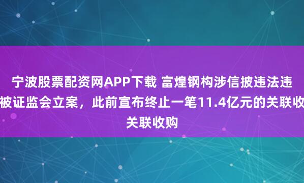 宁波股票配资网APP下载 富煌钢构涉信披违法违规被证监会立案,此前宣布终止一笔11.4亿元的关联收购