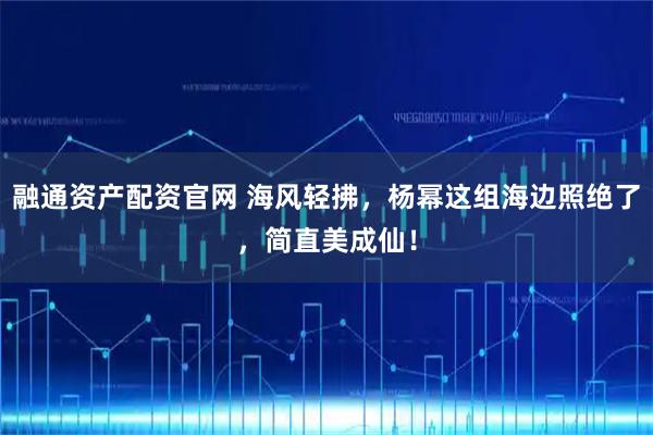 融通资产配资官网 海风轻拂,杨幂这组海边照绝了,简直美成仙!