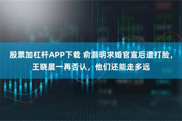 股票加杠杆APP下载 俞灏明求婚官宣后遭打脸,王晓晨一再否认,他们还能走多远