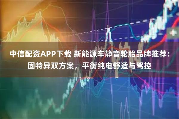 中信配资APP下载 新能源车静音轮胎品牌推荐:固特异双方案,平衡纯电舒适与驾控