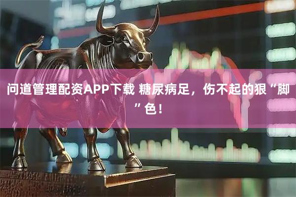 问道管理配资APP下载 糖尿病足,伤不起的狠“脚”色!