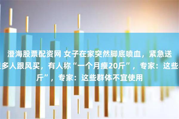 澄海股票配资网 女子在家突然脚底喷血,紧急送医!这东西很多人跟风买,有人称“一个月瘦20斤”,专家:这些群体不宜使用
