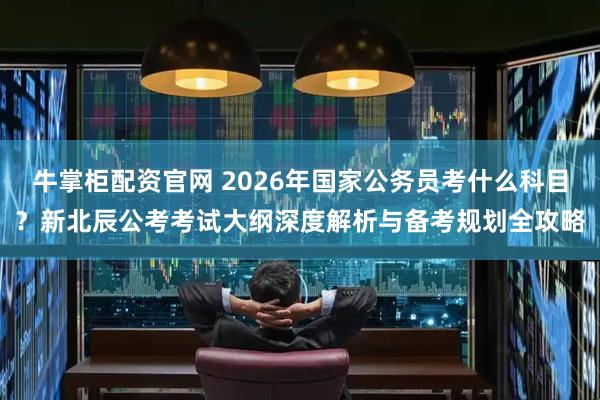 牛掌柜配资官网 2026年国家公务员考什么科目?新北辰公考考试大纲深度解析与备考规划全攻略