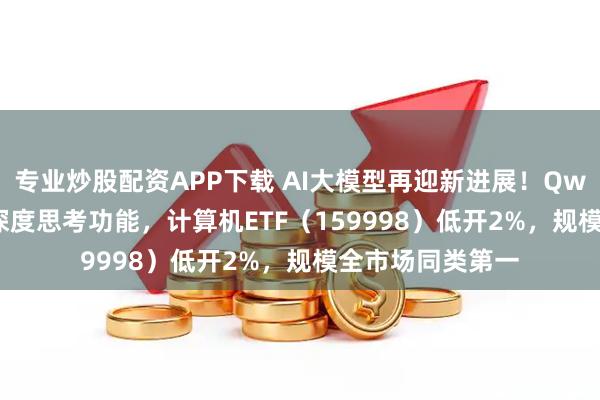 专业炒股配资APP下载 AI大模型再迎新进展！Qwen3-Max上线深度思考功能，计算机ETF（159998）低开2%，规模全市场同类第一