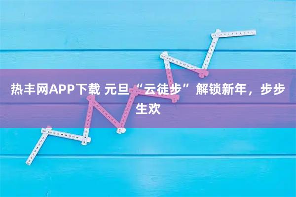 热丰网APP下载 元旦 “云徒步” 解锁新年，步步生欢