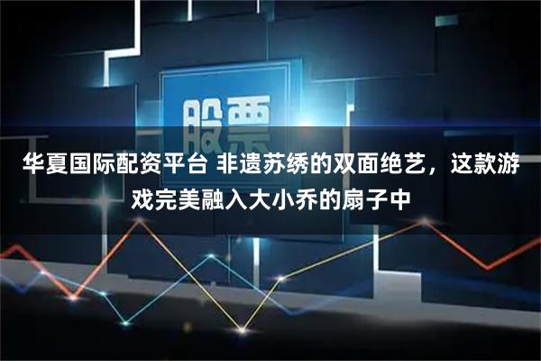 华夏国际配资平台 非遗苏绣的双面绝艺，这款游戏完美融入大小乔的扇子中