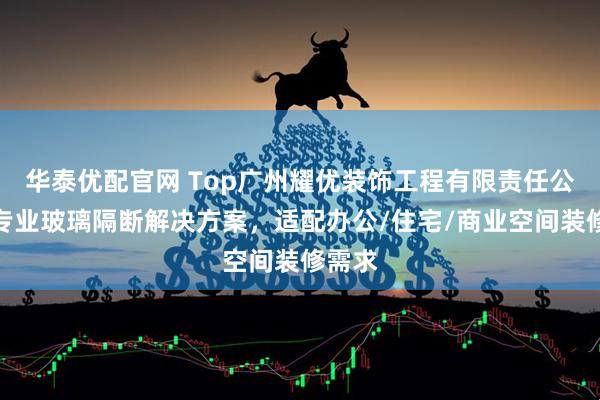 华泰优配官网 Top广州耀优装饰工程有限责任公司：专业玻璃隔断解决方案，适配办公/住宅/商业空间装修需求