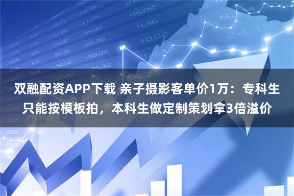 双融配资APP下载 亲子摄影客单价1万:专科生只能按模板拍,本科生做定制策划拿3倍溢价