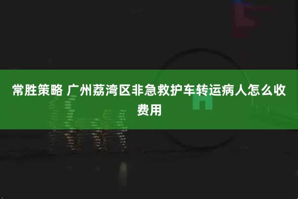 常胜策略 广州荔湾区非急救护车转运病人怎么收费用