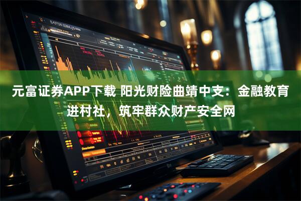 元富证券APP下载 阳光财险曲靖中支：金融教育进村社，筑牢群众财产安全网