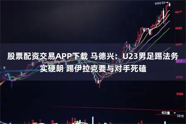 股票配资交易APP下载 马德兴：U23男足踢法务实硬朗 踢伊拉克要与对手死磕