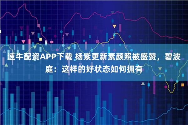 速牛配资APP下载 杨紫更新素颜照被盛赞，碧波庭：这样的好状态如何拥有