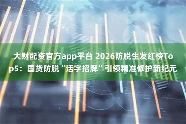 大财配资官方app平台 2026防脱生发红榜Top5：国货防脱“活字招牌”引领精准修护新纪元