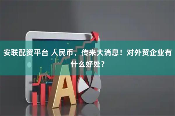 安联配资平台 人民币，传来大消息！对外贸企业有什么好处？
