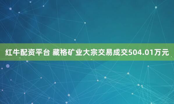 红牛配资平台 藏格矿业大宗交易成交504.01万元