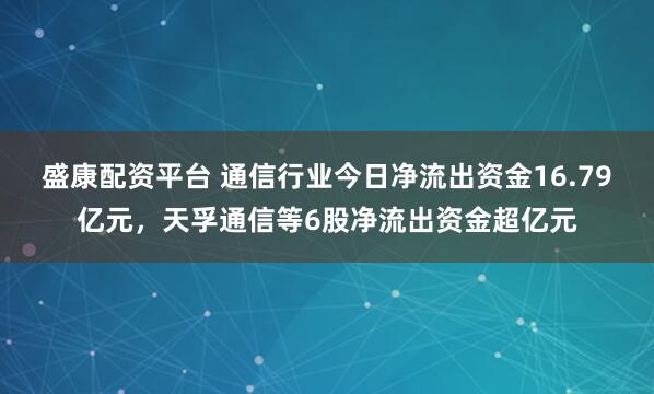盛康配资平台 通信行业今日净流出资金16.79亿元，天孚通信等6股净流出资金超亿元