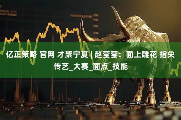 亿正策略 官网 才聚宁夏 | 赵莹莹:面上雕花 指尖传艺_大赛_面点_技能