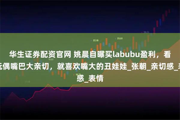 华生证券配资官网 姚晨自曝买labubu盈利，看中玩偶嘴巴大亲切，就喜欢嘴大的丑娃娃_张朝_亲切感_表情