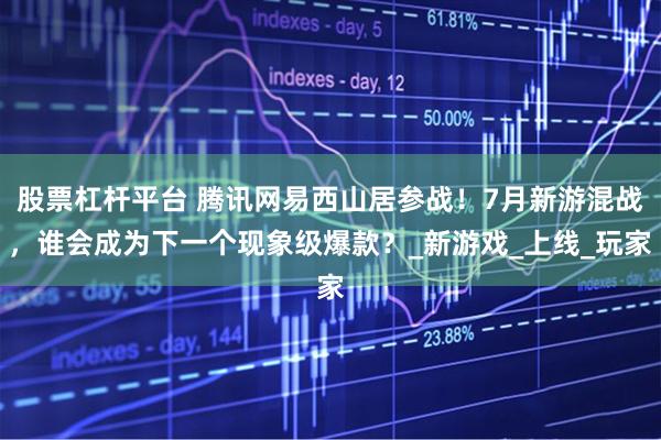 股票杠杆平台 腾讯网易西山居参战！7月新游混战，谁会成为下一个现象级爆款？_新游戏_上线_玩家