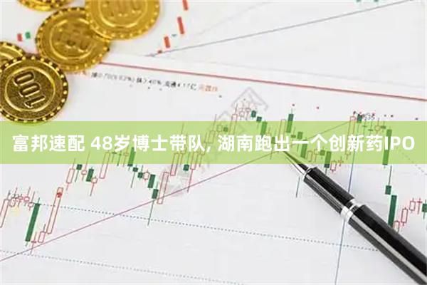 富邦速配 48岁博士带队, 湖南跑出一个创新药IPO