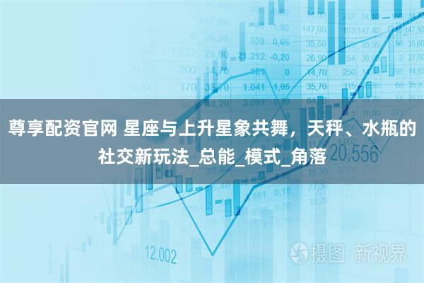 尊享配资官网 星座与上升星象共舞,天秤、水瓶的社交新玩法_总能_模式_角落