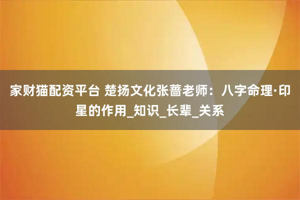 家财猫配资平台 楚扬文化张蔷老师：八字命理·印星的作用_知识_长辈_关系