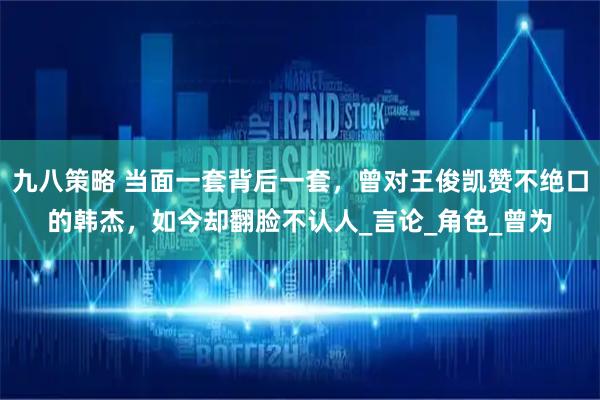 九八策略 当面一套背后一套，曾对王俊凯赞不绝口的韩杰，如今却翻脸不认人_言论_角色_曾为