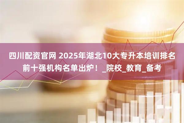 四川配资官网 2025年湖北10大专升本培训排名前十强机构名单出炉!_院校_教育_备考