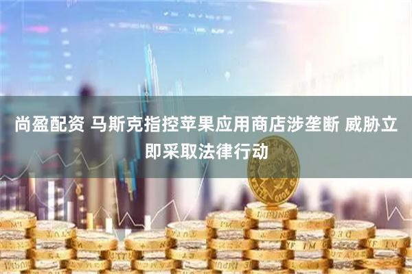 尚盈配资 马斯克指控苹果应用商店涉垄断 威胁立即采取法律行动