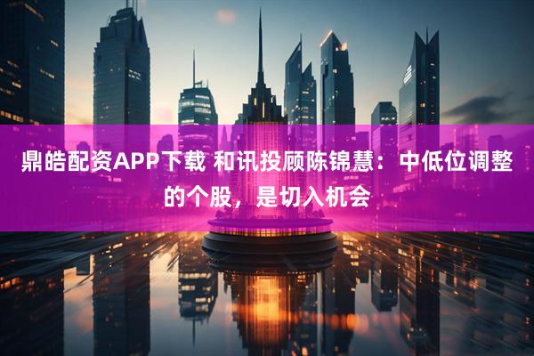 鼎皓配资APP下载 和讯投顾陈锦慧:中低位调整的个股,是切入机会