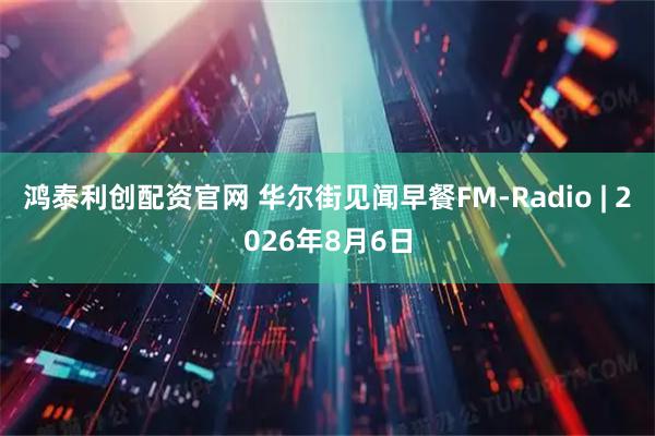 鸿泰利创配资官网 华尔街见闻早餐FM-Radio | 2026年8月6日