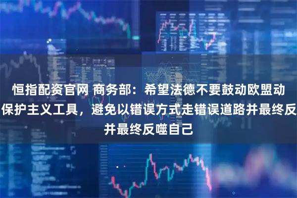 恒指配资官网 商务部:希望法德不要鼓动欧盟动辄使用保护主义工具,避免以错误方式走错误道路并最终反噬自己