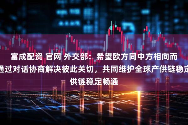 富成配资 官网 外交部：希望欧方同中方相向而行，通过对话协商解决彼此关切，共同维护全球产供链稳定畅通